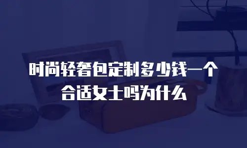 时尚轻奢包定制多少钱一个合适女士吗为什么