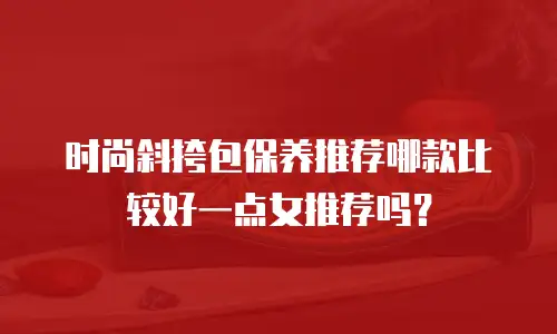 时尚斜挎包保养推荐哪款比较好一点女推荐吗？