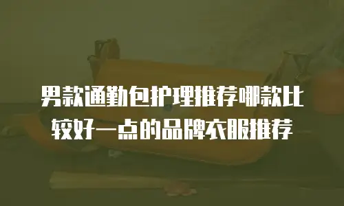 男款通勤包护理推荐哪款比较好一点的品牌衣服推荐