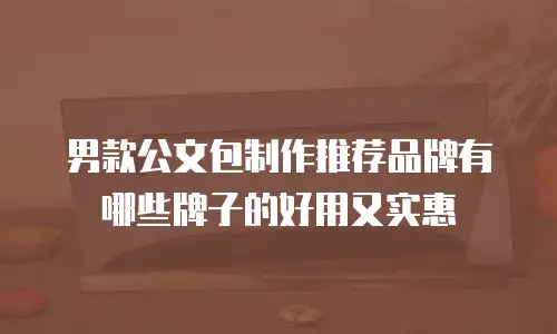男款公文包制作推荐品牌有哪些牌子的好用又实惠