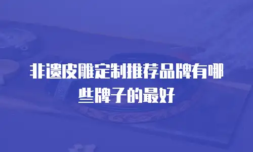 非遗皮雕定制推荐品牌有哪些牌子的最好