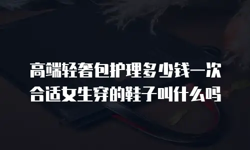 高端轻奢包护理多少钱一次合适女生穿的鞋子叫什么吗