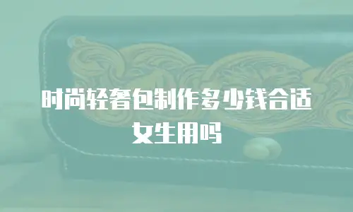 时尚轻奢包制作多少钱合适女生用吗