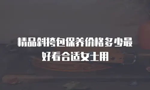 精品斜挎包保养价格多少最好看合适女士用