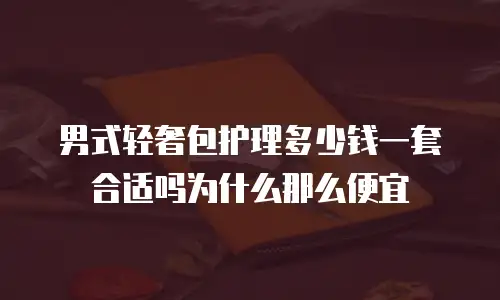 男式轻奢包护理多少钱一套合适吗为什么那么便宜