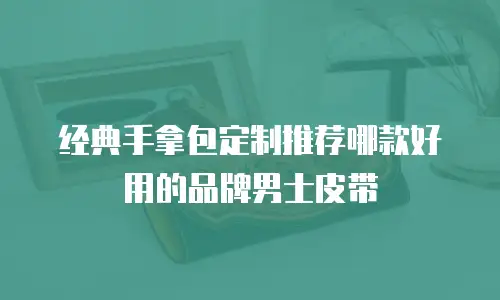经典手拿包定制推荐哪款好用的品牌男士皮带