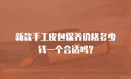 新款手工皮包保养价格多少钱一个合适吗？