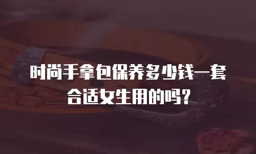 时尚手拿包保养多少钱一套合适女生用的吗？