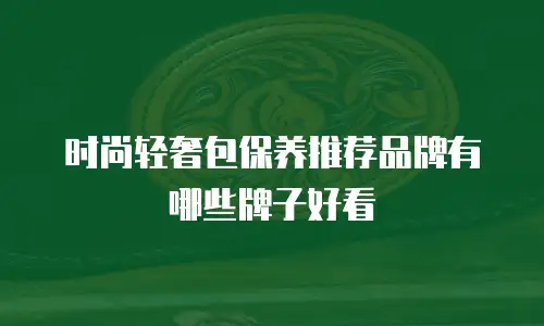 时尚轻奢包保养推荐品牌有哪些牌子好看