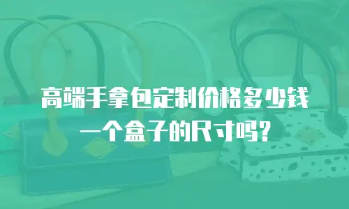 高端手拿包定制价格多少钱一个盒子的尺寸吗？