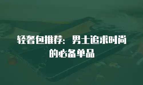 轻奢包推荐：男士追求时尚的必备单品