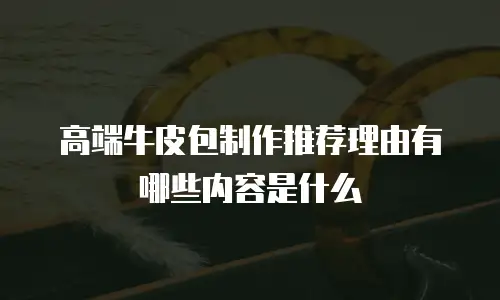 高端牛皮包制作推荐理由有哪些内容是什么