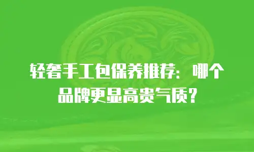 轻奢手工包保养推荐：哪个品牌更显高贵气质？