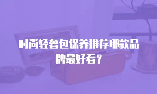 时尚轻奢包保养推荐哪款品牌最好看？