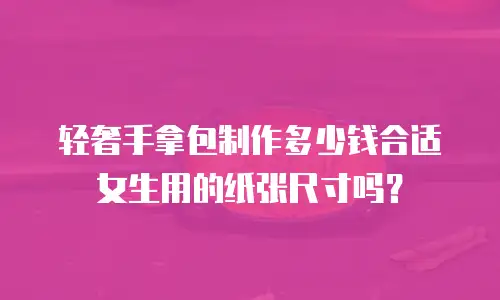轻奢手拿包制作多少钱合适女生用的纸张尺寸吗？
