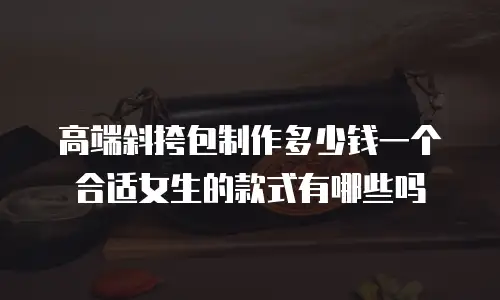 高端斜挎包制作多少钱一个合适女生的款式有哪些吗