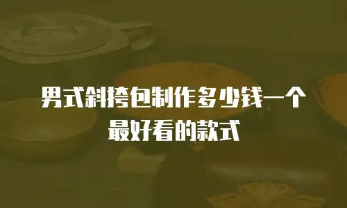 男式斜挎包制作多少钱一个最好看的款式