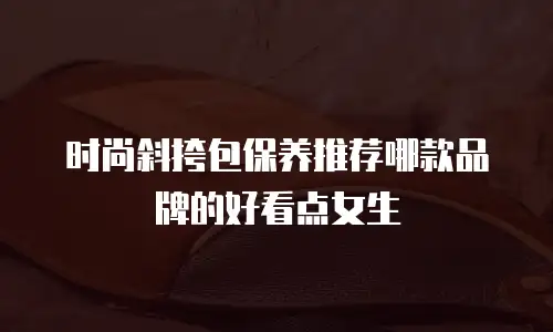 时尚斜挎包保养推荐哪款品牌的好看点女生