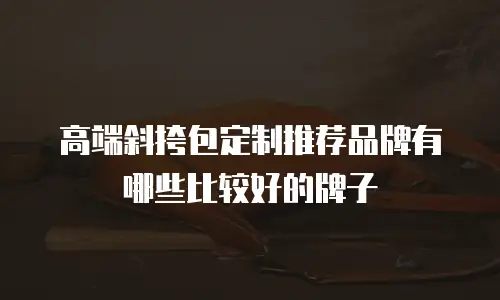 高端斜挎包定制推荐品牌有哪些比较好的牌子