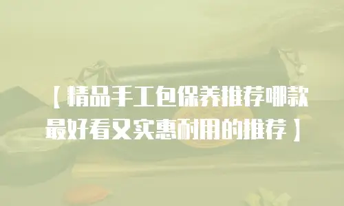 【精品手工包保养推荐哪款最好看又实惠耐用的推荐】