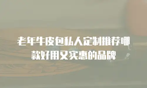 老年牛皮包私人定制推荐哪款好用又实惠的品牌