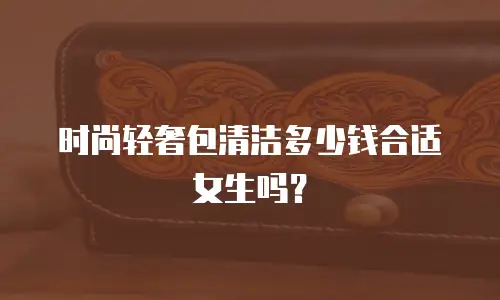 时尚轻奢包清洁多少钱合适女生吗？