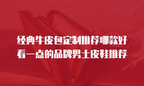 经典牛皮包定制推荐哪款好看一点的品牌男士皮鞋推荐