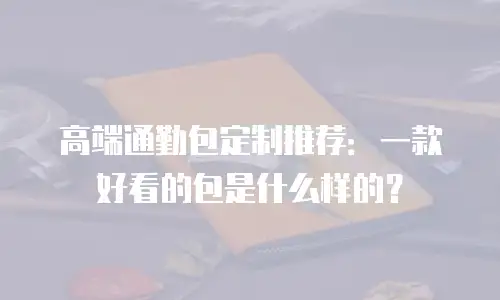 高端通勤包定制推荐：一款好看的包是什么样的？