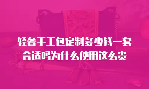 轻奢手工包定制多少钱一套合适吗为什么使用这么贵
