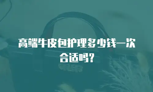 高端牛皮包护理多少钱一次合适吗？