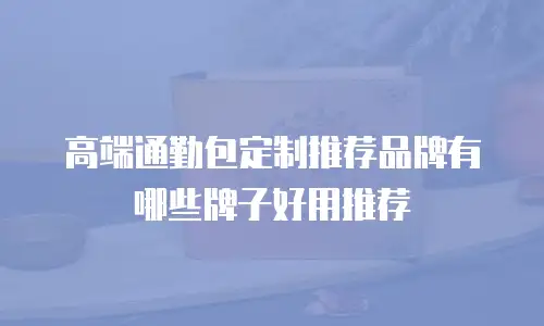 高端通勤包定制推荐品牌有哪些牌子好用推荐