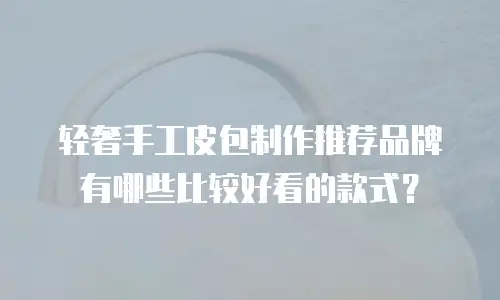 轻奢手工皮包制作推荐品牌有哪些比较好看的款式？