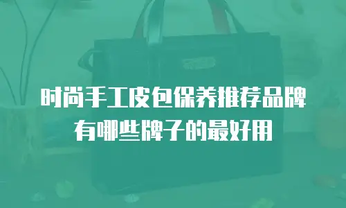时尚手工皮包保养推荐品牌有哪些牌子的最好用