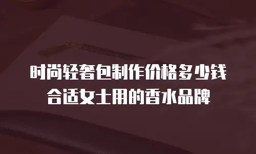 时尚轻奢包制作价格多少钱合适女士用的香水品牌