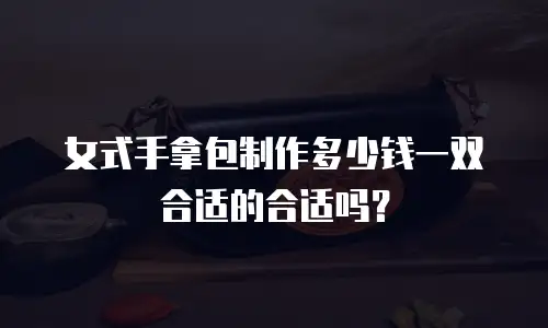 女式手拿包制作多少钱一双合适的合适吗？