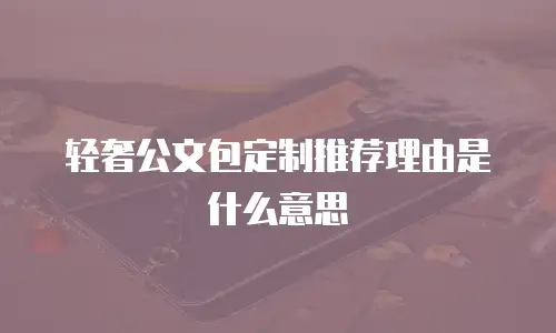 轻奢公文包定制推荐理由是什么意思