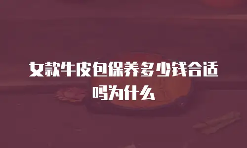 女款牛皮包保养多少钱合适吗为什么
