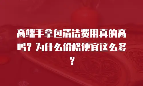 高端手拿包清洁费用真的高吗？为什么价格便宜这么多？