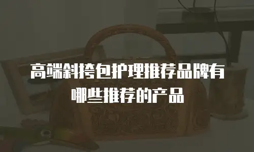 高端斜挎包护理推荐品牌有哪些推荐的产品