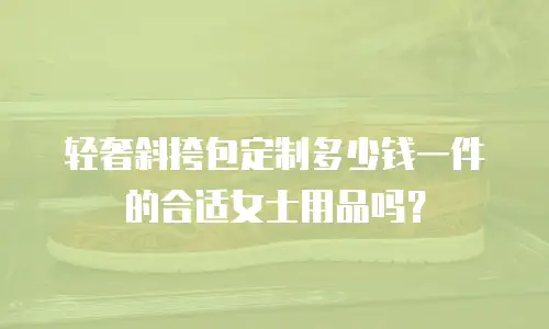 轻奢斜挎包定制多少钱一件的合适女士用品吗？