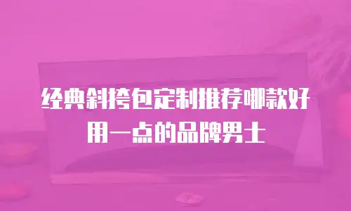 经典斜挎包定制推荐哪款好用一点的品牌男士