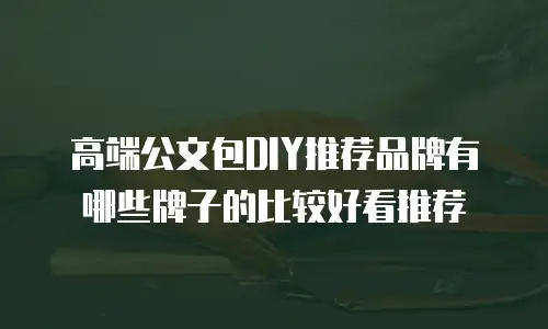 高端公文包DIY推荐品牌有哪些牌子的比较好看推荐