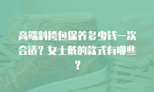 高端斜挎包保养多少钱一次合适？女士戴的款式有哪些？