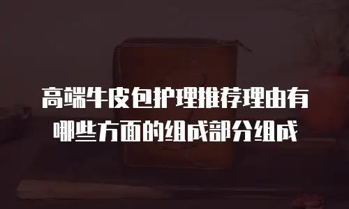高端牛皮包护理推荐理由有哪些方面的组成部分组成
