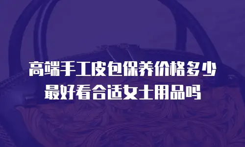 高端手工皮包保养价格多少最好看合适女士用品吗