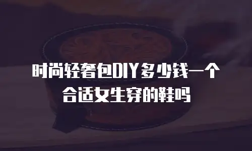 时尚轻奢包DIY多少钱一个合适女生穿的鞋吗