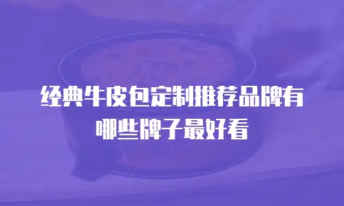 经典牛皮包定制推荐品牌有哪些牌子最好看