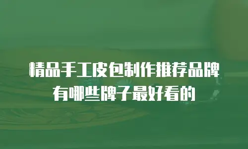 精品手工皮包制作推荐品牌有哪些牌子最好看的