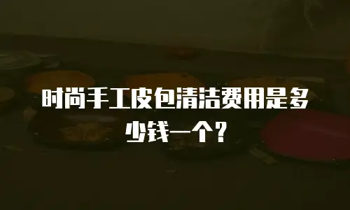 时尚手工皮包清洁费用是多少钱一个？