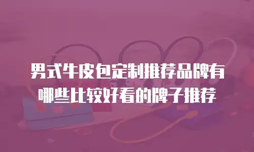 男式牛皮包定制推荐品牌有哪些比较好看的牌子推荐